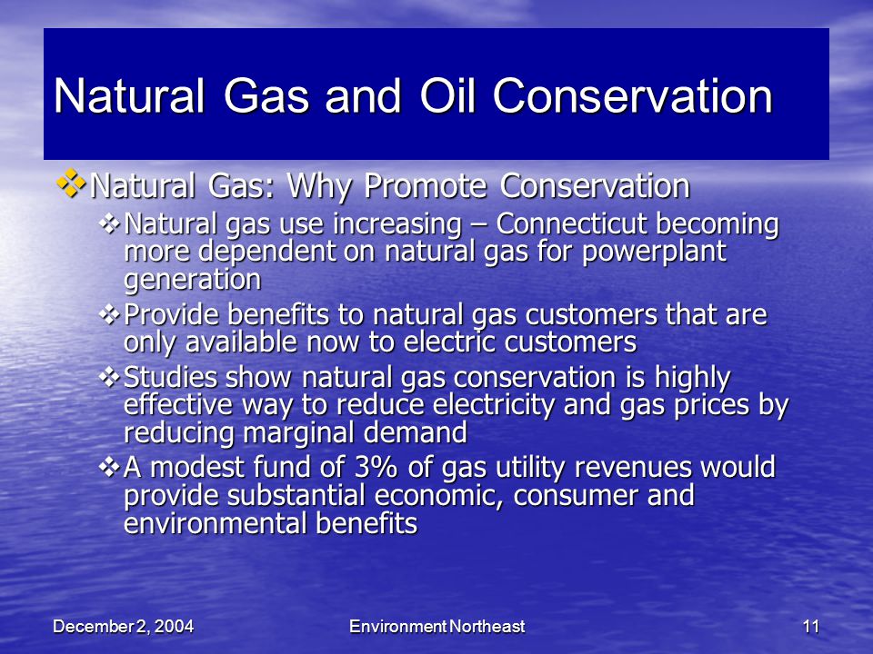 December 2, 2004Environment Northeast11 Natural Gas and Oil Conservation  Natural Gas: Why Promote Conservation  Natural gas use increasing – Connecticut becoming more dependent on natural gas for powerplant generation  Provide benefits to natural gas customers that are only available now to electric customers  Studies show natural gas conservation is highly effective way to reduce electricity and gas prices by reducing marginal demand  A modest fund of 3% of gas utility revenues would provide substantial economic, consumer and environmental benefits