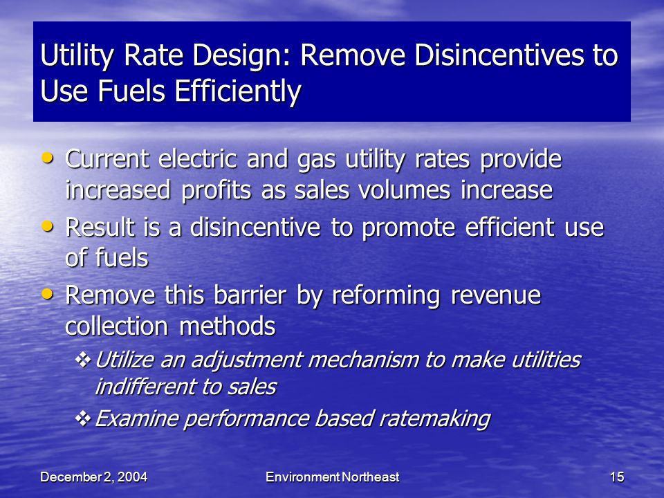 December 2, 2004Environment Northeast15 Utility Rate Design: Remove Disincentives to Use Fuels Efficiently Current electric and gas utility rates provide increased profits as sales volumes increase Current electric and gas utility rates provide increased profits as sales volumes increase Result is a disincentive to promote efficient use of fuels Result is a disincentive to promote efficient use of fuels Remove this barrier by reforming revenue collection methods Remove this barrier by reforming revenue collection methods  Utilize an adjustment mechanism to make utilities indifferent to sales  Examine performance based ratemaking