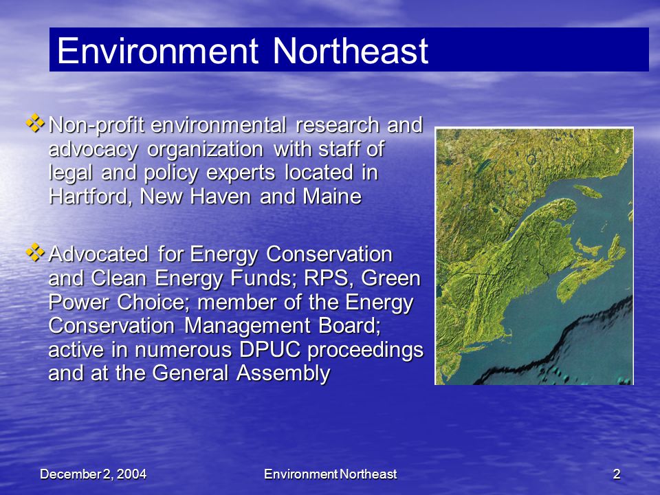 December 2, 2004Environment Northeast2  Non-profit environmental research and advocacy organization with staff of legal and policy experts located in Hartford, New Haven and Maine  Advocated for Energy Conservation and Clean Energy Funds; RPS, Green Power Choice; member of the Energy Conservation Management Board; active in numerous DPUC proceedings and at the General Assembly