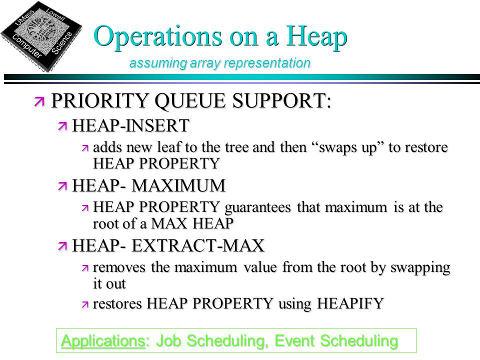 Operations on a Heap ä PRIORITY QUEUE SUPPORT: ä HEAP-INSERT ä adds new leaf to the tree and then swaps up to restore HEAP PROPERTY ä HEAP- MAXIMUM ä HEAP PROPERTY guarantees that maximum is at the root of a MAX HEAP ä HEAP- EXTRACT-MAX ä removes the maximum value from the root by swapping it out ä restores HEAP PROPERTY using HEAPIFY assuming array representation Applications: Job Scheduling, Event Scheduling