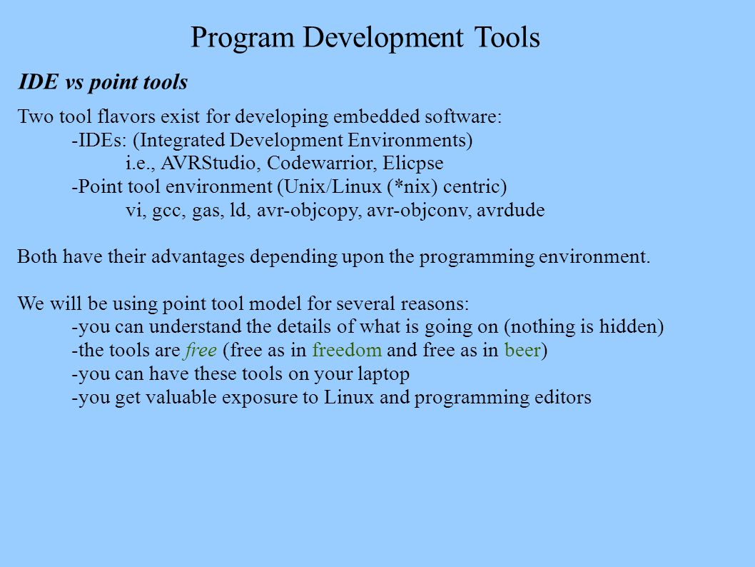 Program Development Tools IDE vs point tools Two tool flavors exist for developing embedded software: -IDEs: (Integrated Development Environments) i.e., AVRStudio, Codewarrior, Elicpse -Point tool environment (Unix/Linux (*nix) centric) vi, gcc, gas, ld, avr-objcopy, avr-objconv, avrdude Both have their advantages depending upon the programming environment.