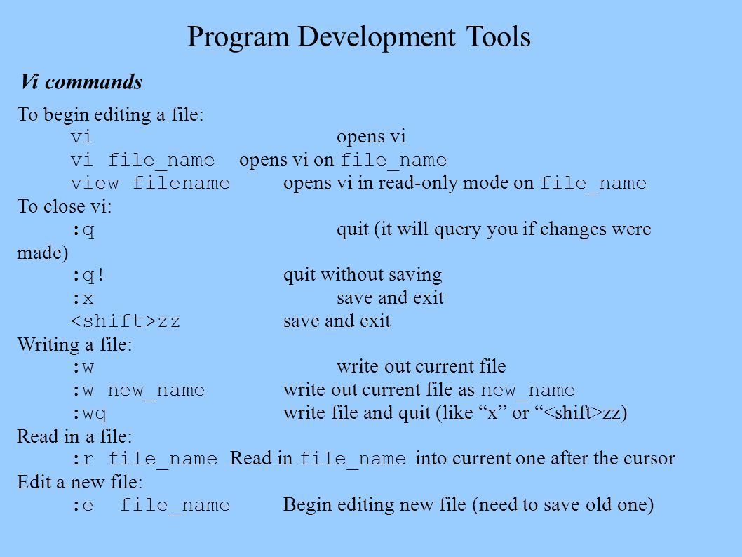 Program Development Tools Vi commands To begin editing a file: vi opens vi vi file_name opens vi on file_name view filename opens vi in read-only mode on file_name To close vi: :q quit (it will query you if changes were made) :q.