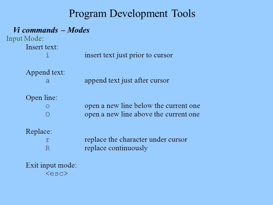 Program Development Tools Vi commands – Modes Input Mode: Insert text: i insert text just prior to cursor Append text: a append text just after cursor Open line: o open a new line below the current one O open a new line above the current one Replace: r replace the character under cursor R replace continuously Exit input mode: