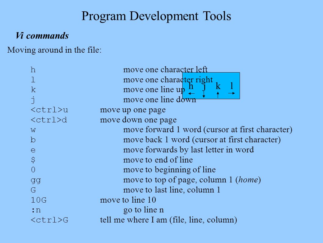 h j k l Program Development Tools Vi commands Moving around in the file: h move one character left l move one character right k move one line up j move one line down u move up one page d move down one page w move forward 1 word (cursor at first character) b move back 1 word (cursor at first character) e move forwards by last letter in word $ move to end of line 0 move to beginning of line gg move to top of page, column 1 (home) G move to last line, column 1 10G move to line 10 :n go to line n G tell me where I am (file, line, column)