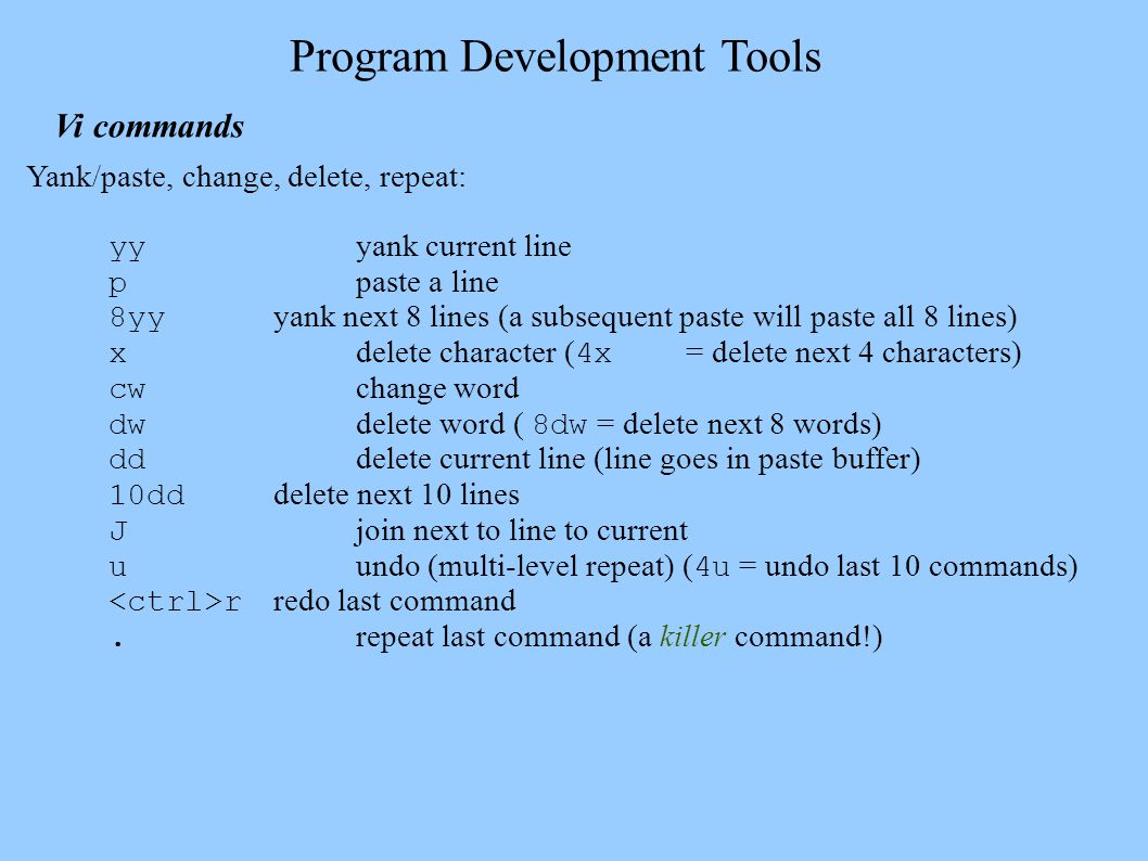 Program Development Tools Vi commands Yank/paste, change, delete, repeat: yy yank current line p paste a line 8yy yank next 8 lines (a subsequent paste will paste all 8 lines) x delete character ( 4x = delete next 4 characters) cw change word dw delete word ( 8dw = delete next 8 words) dd delete current line (line goes in paste buffer) 10dd delete next 10 lines J join next to line to current u undo (multi-level repeat) ( 4u = undo last 10 commands) r redo last command.