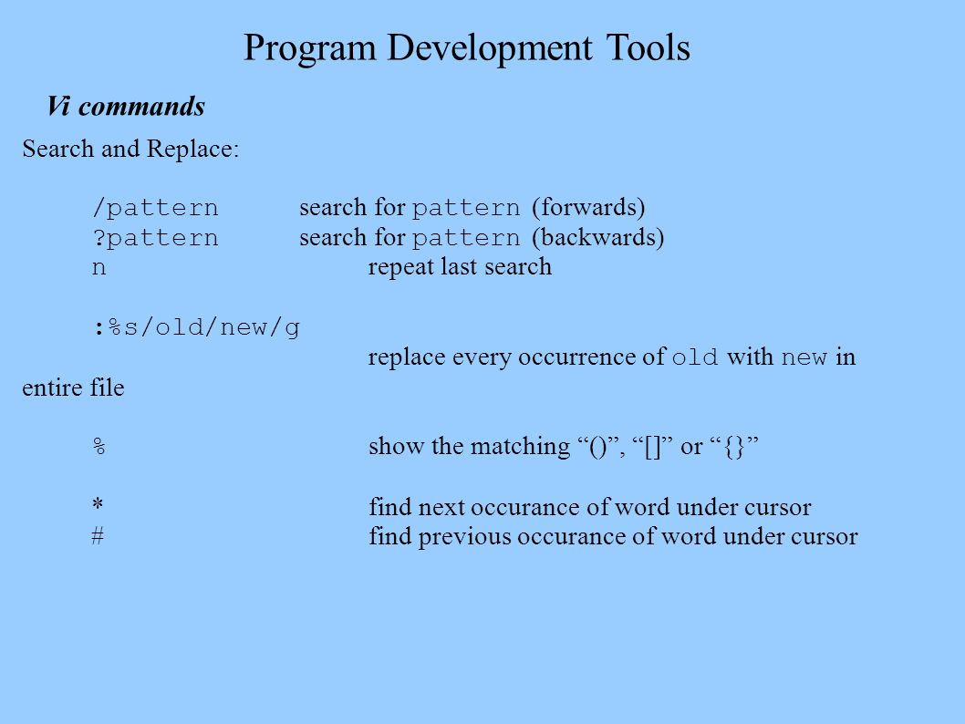 Program Development Tools Vi commands Search and Replace: /pattern search for pattern (forwards) pattern search for pattern (backwards) n repeat last search :%s/old/new/g replace every occurrence of old with new in entire file % show the matching () , [] or {} *find next occurance of word under cursor #find previous occurance of word under cursor
