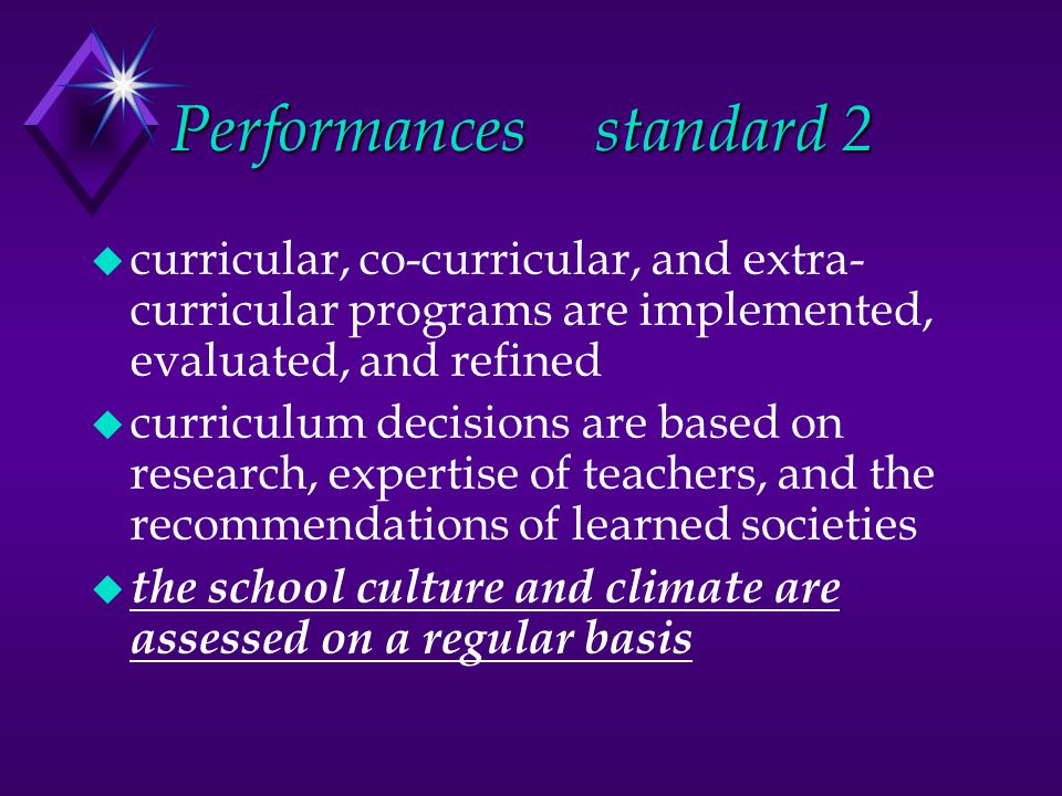 Performancesstandard 2 u curricular, co-curricular, and extra- curricular programs are implemented, evaluated, and refined u curriculum decisions are based on research, expertise of teachers, and the recommendations of learned societies u the school culture and climate are assessed on a regular basis