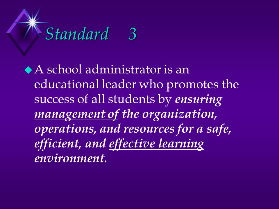 Standard3 u A school administrator is an educational leader who promotes the success of all students by ensuring management of the organization, operations, and resources for a safe, efficient, and effective learning environment.