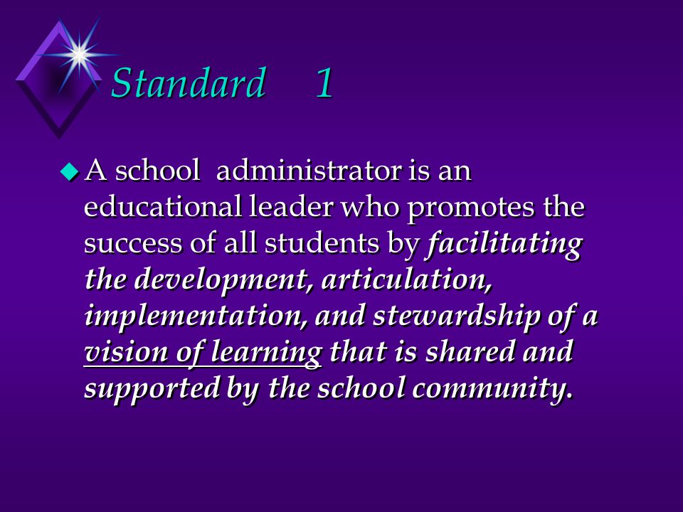 Standard 1 u A school administrator is an educational leader who promotes the success of all students by facilitating the development, articulation, implementation, and stewardship of a vision of learning that is shared and supported by the school community.