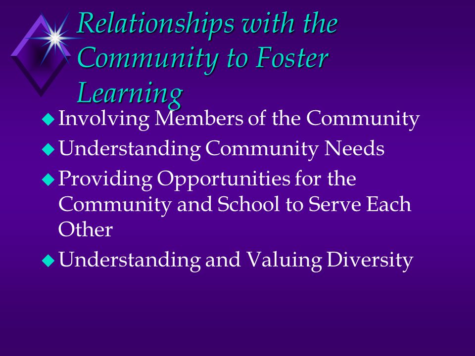 Relationships with the Community to Foster Learning u Involving Members of the Community u Understanding Community Needs u Providing Opportunities for the Community and School to Serve Each Other u Understanding and Valuing Diversity