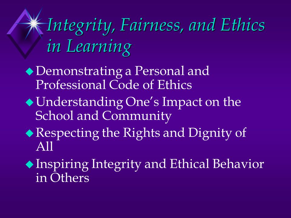 Integrity, Fairness, and Ethics in Learning u Demonstrating a Personal and Professional Code of Ethics u Understanding One’s Impact on the School and Community u Respecting the Rights and Dignity of All u Inspiring Integrity and Ethical Behavior in Others