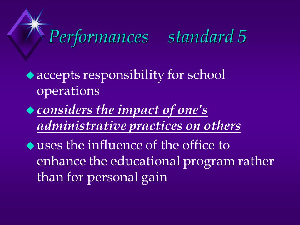 Performancesstandard 5 u accepts responsibility for school operations u considers the impact of one’s administrative practices on others u uses the influence of the office to enhance the educational program rather than for personal gain