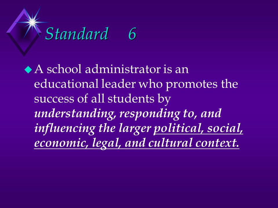 Standard6 u A school administrator is an educational leader who promotes the success of all students by understanding, responding to, and influencing the larger political, social, economic, legal, and cultural context.