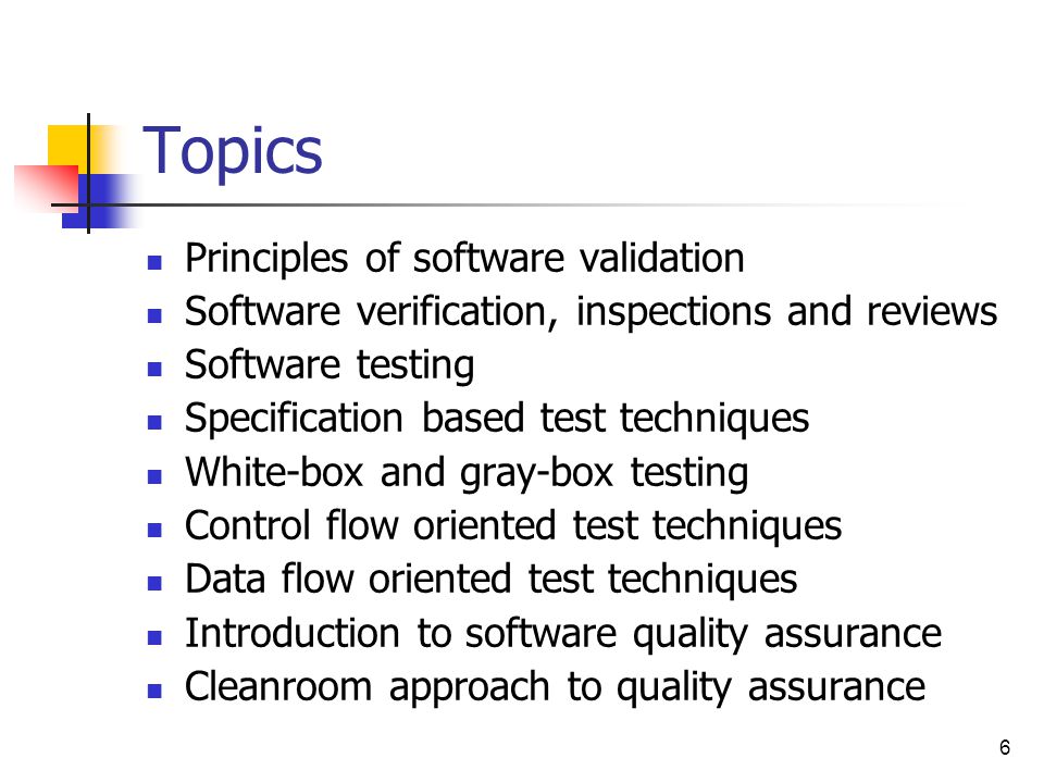 6 Topics Principles of software validation Software verification, inspections and reviews Software testing Specification based test techniques White-box and gray-box testing Control flow oriented test techniques Data flow oriented test techniques Introduction to software quality assurance Cleanroom approach to quality assurance