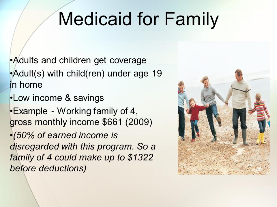 Medicaid for Family Adults and children get coverage Adult(s) with child(ren) under age 19 in home Low income & savings Example - Working family of 4, gross monthly income $661 (2009) (50% of earned income is disregarded with this program.