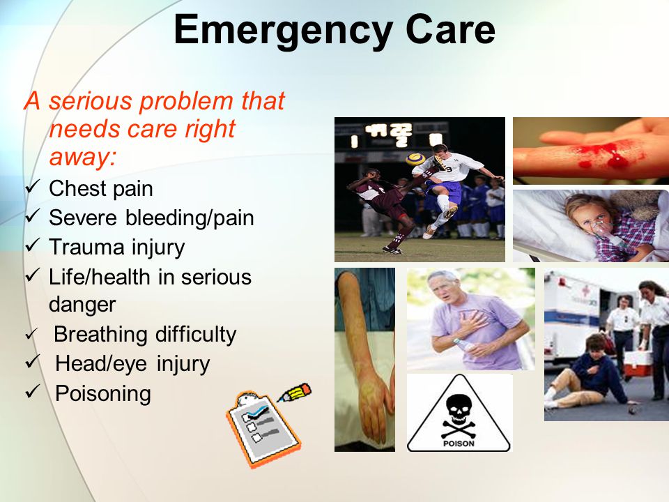 Emergency Care A serious problem that needs care right away: Chest pain Severe bleeding/pain Trauma injury Life/health in serious danger Breathing difficulty Head/eye injury Poisoning