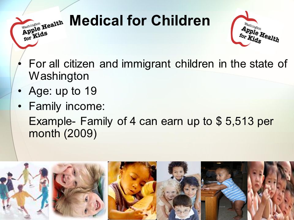 Medical for Children For all citizen and immigrant children in the state of Washington Age: up to 19 Family income: Example- Family of 4 can earn up to $ 5,513 per month (2009)