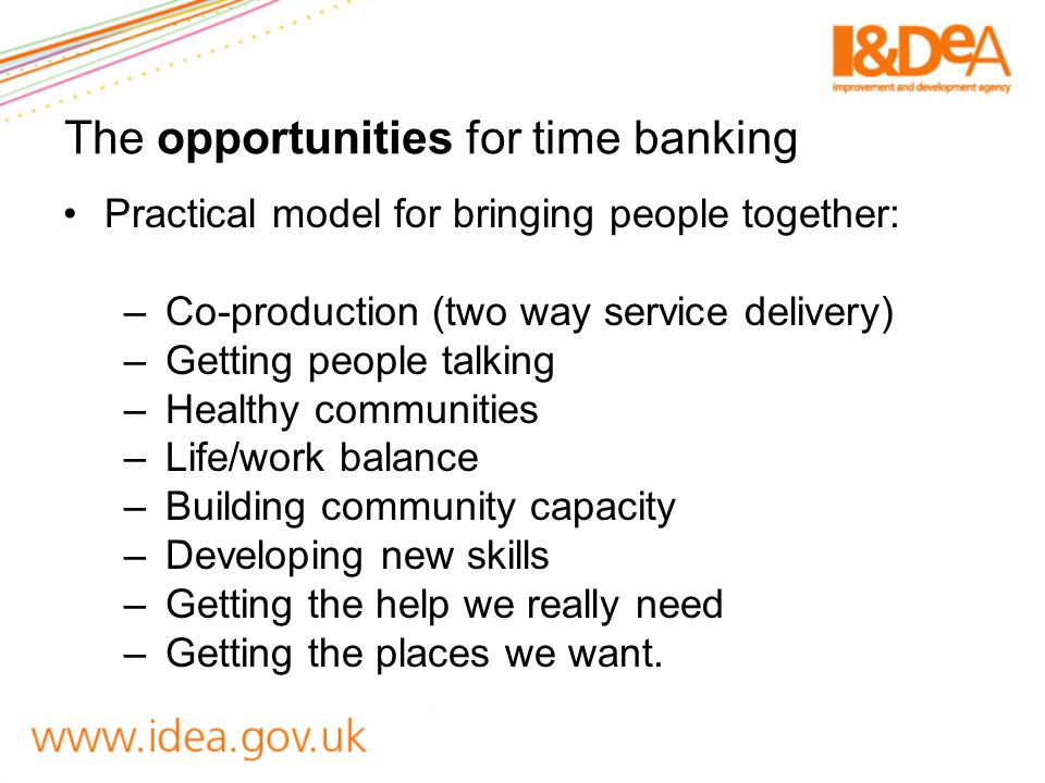 The opportunities for time banking Practical model for bringing people together: –Co-production (two way service delivery) –Getting people talking –Healthy communities –Life/work balance –Building community capacity –Developing new skills –Getting the help we really need –Getting the places we want.