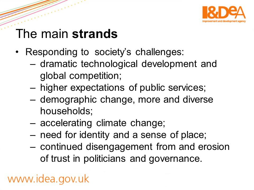 The main strands Responding to society’s challenges: –dramatic technological development and global competition; –higher expectations of public services; –demographic change, more and diverse households; –accelerating climate change; –need for identity and a sense of place; –continued disengagement from and erosion of trust in politicians and governance.
