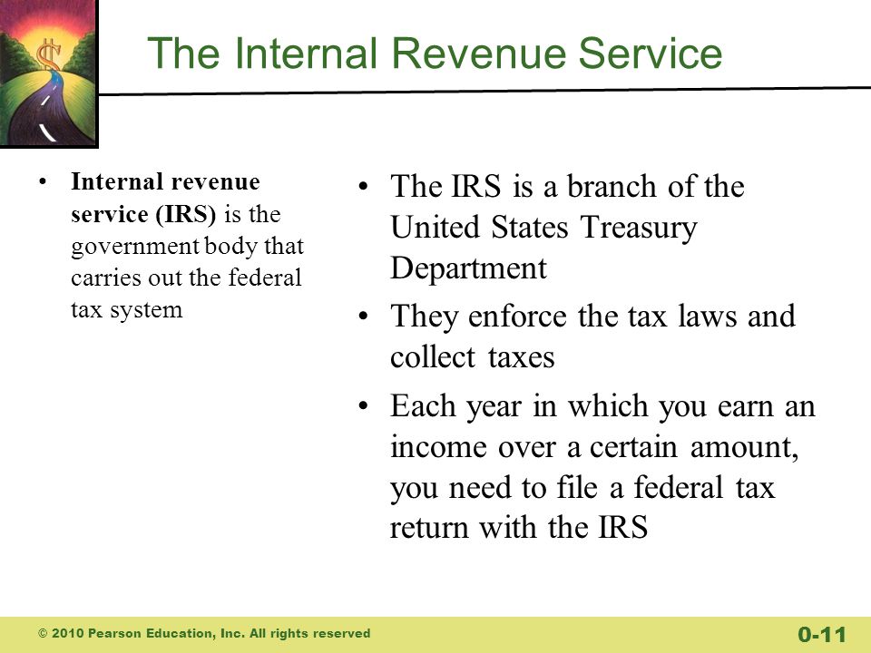 The Internal Revenue Service Internal revenue service (IRS) is the government body that carries out the federal tax system The IRS is a branch of the United States Treasury Department They enforce the tax laws and collect taxes Each year in which you earn an income over a certain amount, you need to file a federal tax return with the IRS © 2010 Pearson Education, Inc.