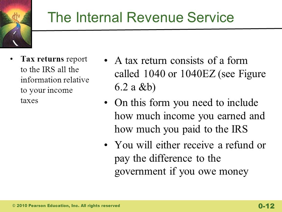 The Internal Revenue Service Tax returns report to the IRS all the information relative to your income taxes A tax return consists of a form called 1040 or 1040EZ (see Figure 6.2 a &b) On this form you need to include how much income you earned and how much you paid to the IRS You will either receive a refund or pay the difference to the government if you owe money © 2010 Pearson Education, Inc.