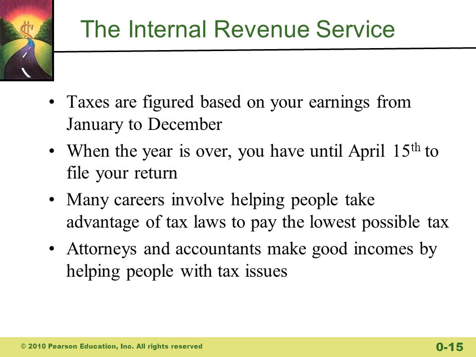 The Internal Revenue Service Taxes are figured based on your earnings from January to December When the year is over, you have until April 15 th to file your return Many careers involve helping people take advantage of tax laws to pay the lowest possible tax Attorneys and accountants make good incomes by helping people with tax issues © 2010 Pearson Education, Inc.