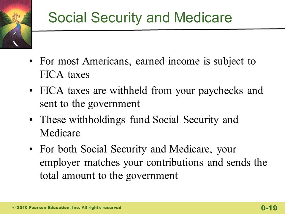 Social Security and Medicare For most Americans, earned income is subject to FICA taxes FICA taxes are withheld from your paychecks and sent to the government These withholdings fund Social Security and Medicare For both Social Security and Medicare, your employer matches your contributions and sends the total amount to the government © 2010 Pearson Education, Inc.
