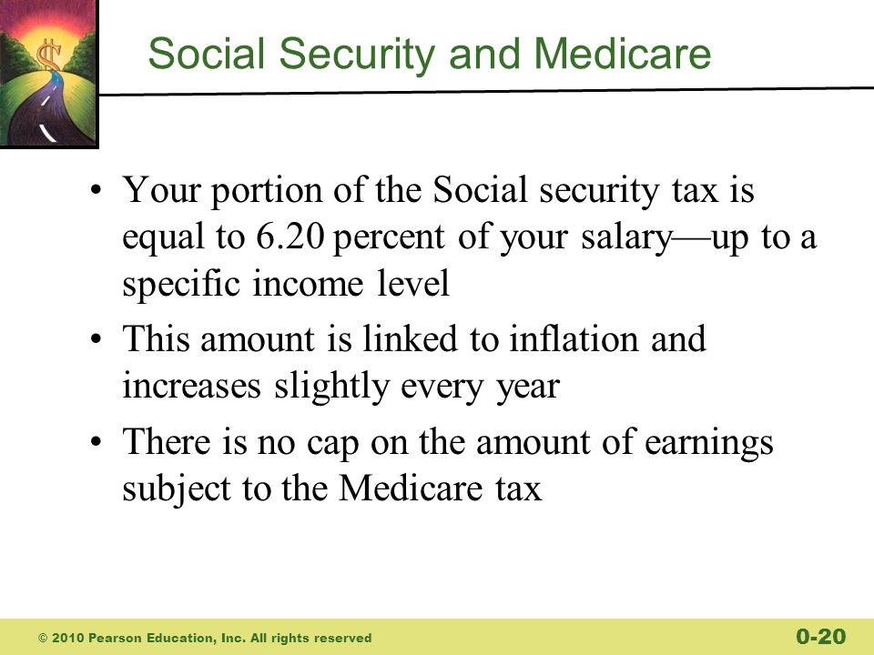 Social Security and Medicare Your portion of the Social security tax is equal to 6.20 percent of your salary—up to a specific income level This amount is linked to inflation and increases slightly every year There is no cap on the amount of earnings subject to the Medicare tax © 2010 Pearson Education, Inc.