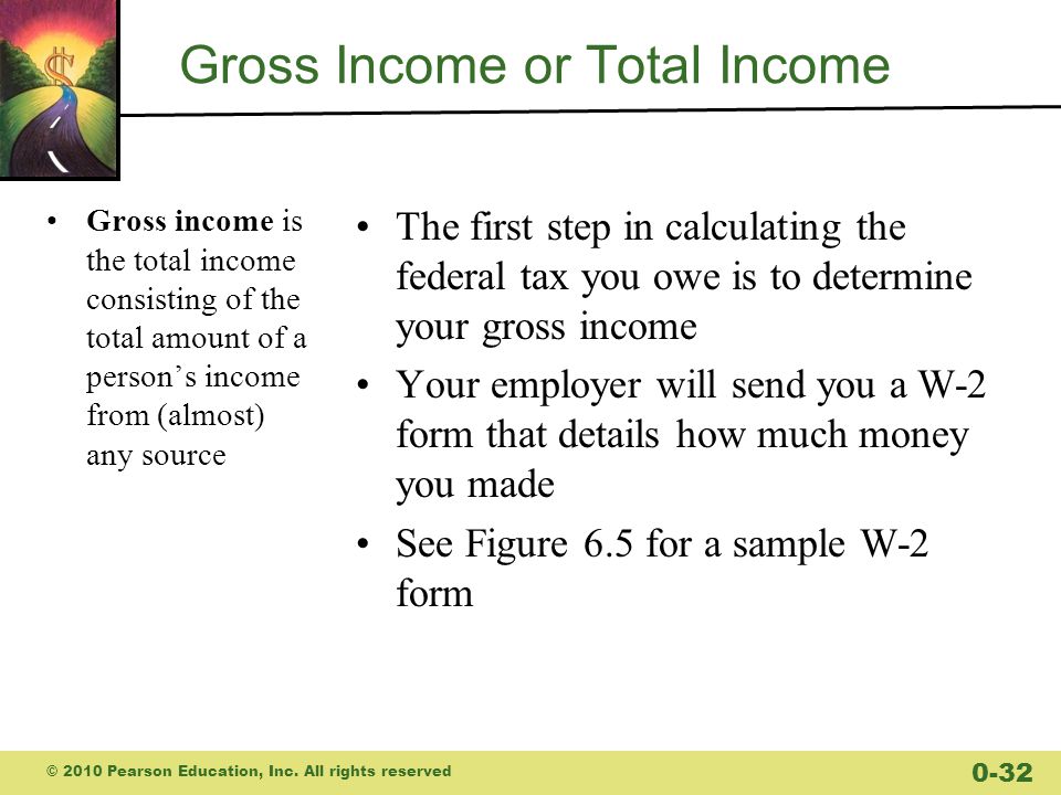 Gross Income or Total Income Gross income is the total income consisting of the total amount of a person’s income from (almost) any source The first step in calculating the federal tax you owe is to determine your gross income Your employer will send you a W-2 form that details how much money you made See Figure 6.5 for a sample W-2 form © 2010 Pearson Education, Inc.