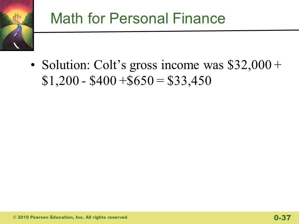Math for Personal Finance Solution: Colt’s gross income was $32,000 + $1,200 - $400 +$650 = $33,450 © 2010 Pearson Education, Inc.