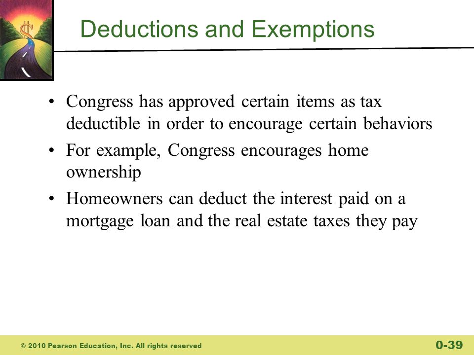 Deductions and Exemptions Congress has approved certain items as tax deductible in order to encourage certain behaviors For example, Congress encourages home ownership Homeowners can deduct the interest paid on a mortgage loan and the real estate taxes they pay © 2010 Pearson Education, Inc.