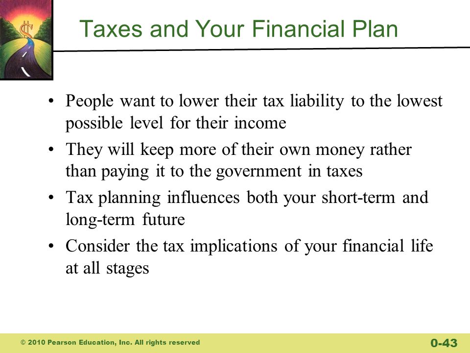 Taxes and Your Financial Plan People want to lower their tax liability to the lowest possible level for their income They will keep more of their own money rather than paying it to the government in taxes Tax planning influences both your short-term and long-term future Consider the tax implications of your financial life at all stages © 2010 Pearson Education, Inc.