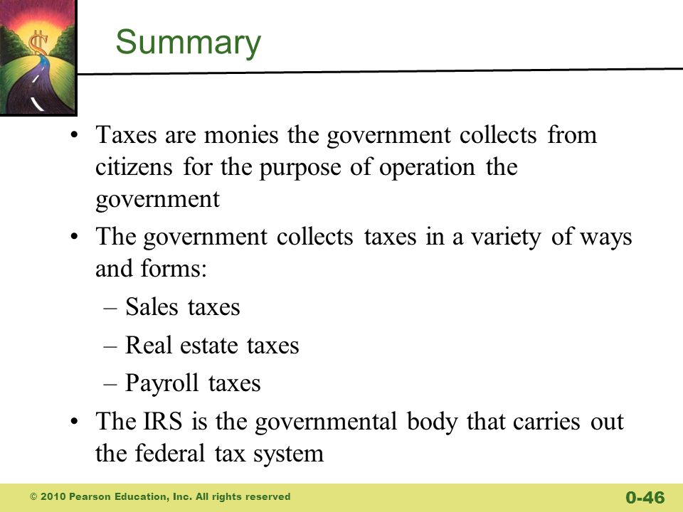 Summary Taxes are monies the government collects from citizens for the purpose of operation the government The government collects taxes in a variety of ways and forms: –Sales taxes –Real estate taxes –Payroll taxes The IRS is the governmental body that carries out the federal tax system © 2010 Pearson Education, Inc.
