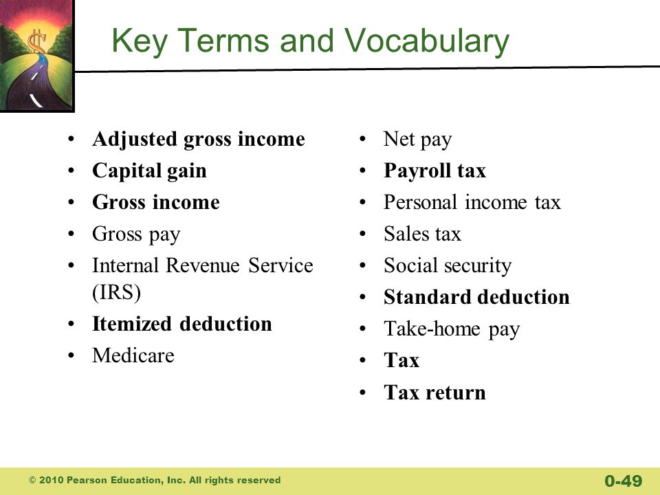 Key Terms and Vocabulary Adjusted gross income Capital gain Gross income Gross pay Internal Revenue Service (IRS) Itemized deduction Medicare Net pay Payroll tax Personal income tax Sales tax Social security Standard deduction Take-home pay Tax Tax return © 2010 Pearson Education, Inc.