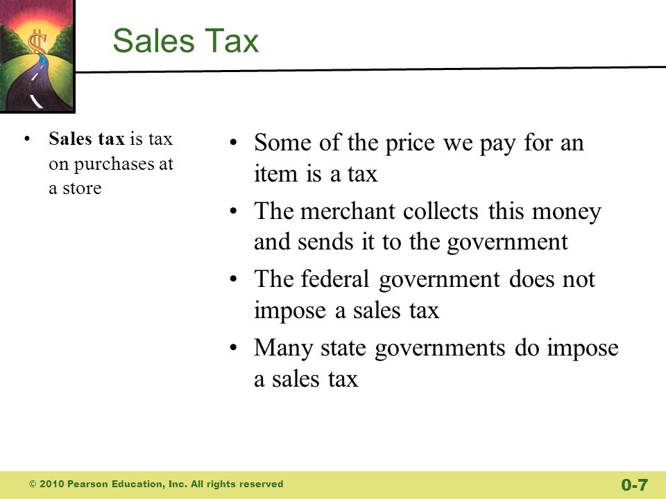 Sales Tax Sales tax is tax on purchases at a store Some of the price we pay for an item is a tax The merchant collects this money and sends it to the government The federal government does not impose a sales tax Many state governments do impose a sales tax © 2010 Pearson Education, Inc.