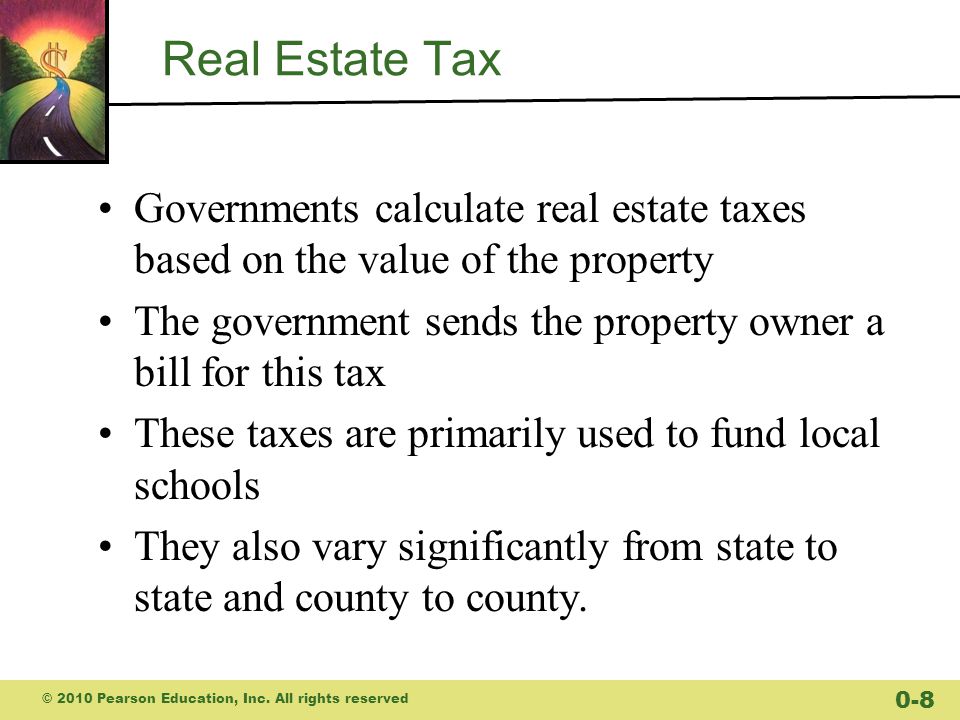Real Estate Tax Governments calculate real estate taxes based on the value of the property The government sends the property owner a bill for this tax These taxes are primarily used to fund local schools They also vary significantly from state to state and county to county.