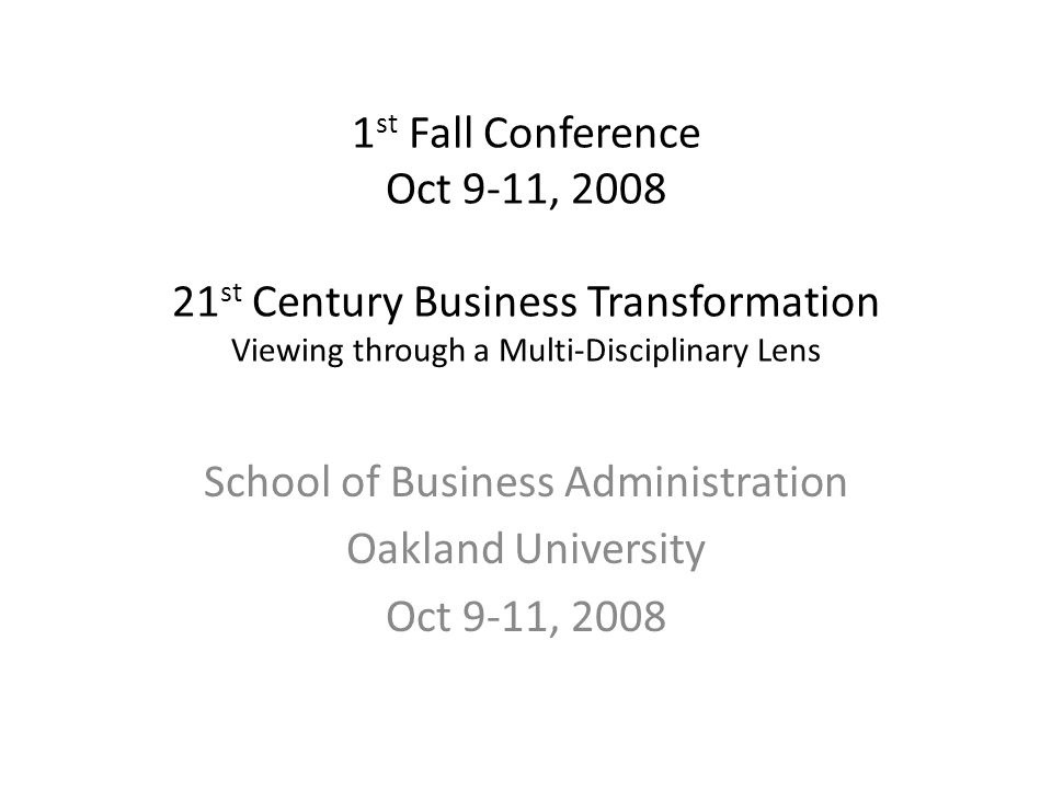 1 st Fall Conference Oct 9-11, st Century Business Transformation Viewing through a Multi-Disciplinary Lens School of Business Administration Oakland University Oct 9-11, 2008