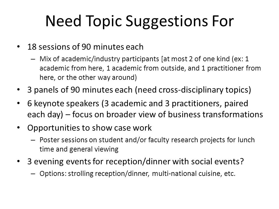 Need Topic Suggestions For 18 sessions of 90 minutes each – Mix of academic/industry participants [at most 2 of one kind (ex: 1 academic from here, 1 academic from outside, and 1 practitioner from here, or the other way around) 3 panels of 90 minutes each (need cross-disciplinary topics) 6 keynote speakers (3 academic and 3 practitioners, paired each day) – focus on broader view of business transformations Opportunities to show case work – Poster sessions on student and/or faculty research projects for lunch time and general viewing 3 evening events for reception/dinner with social events.
