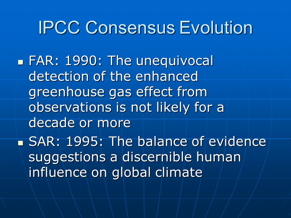 IPCC Consensus Evolution FAR: 1990: The unequivocal detection of the enhanced greenhouse gas effect from observations is not likely for a decade or more FAR: 1990: The unequivocal detection of the enhanced greenhouse gas effect from observations is not likely for a decade or more SAR: 1995: The balance of evidence suggestions a discernible human influence on global climate SAR: 1995: The balance of evidence suggestions a discernible human influence on global climate