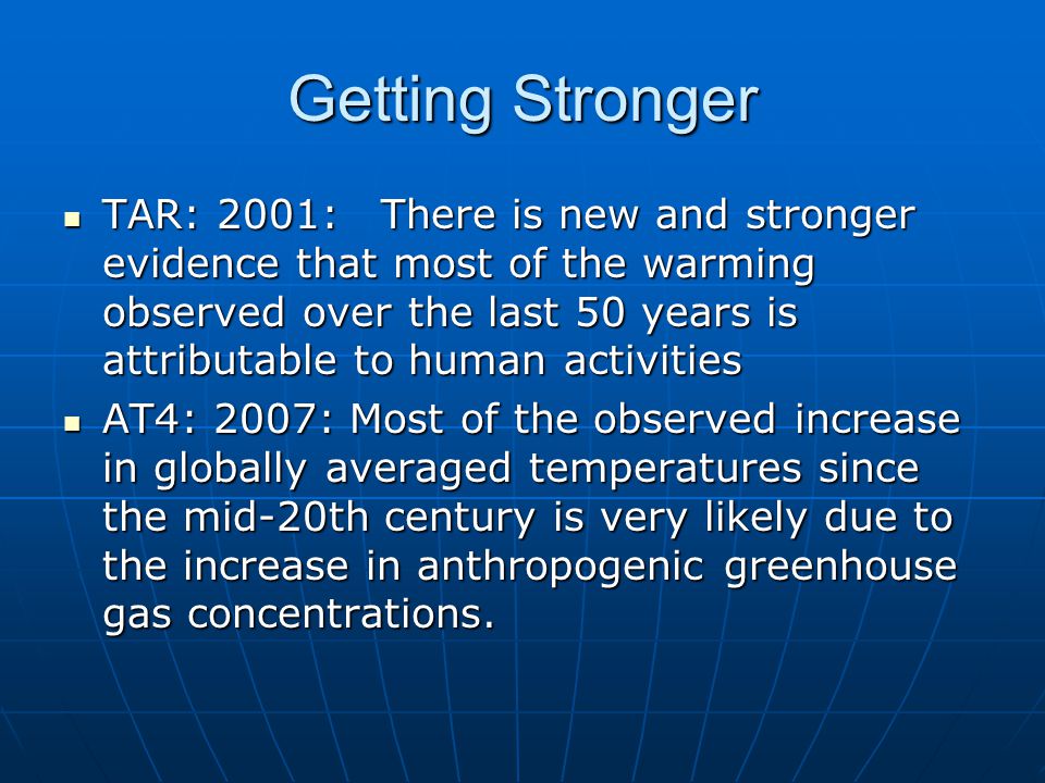 Getting Stronger TAR: 2001: There is new and stronger evidence that most of the warming observed over the last 50 years is attributable to human activities TAR: 2001: There is new and stronger evidence that most of the warming observed over the last 50 years is attributable to human activities AT4: 2007: Most of the observed increase in globally averaged temperatures since the mid-20th century is very likely due to the increase in anthropogenic greenhouse gas concentrations.