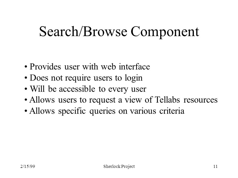 2/15/99Sherlock Project11 Search/Browse Component Provides user with web interface Does not require users to login Will be accessible to every user Allows users to request a view of Tellabs resources Allows specific queries on various criteria