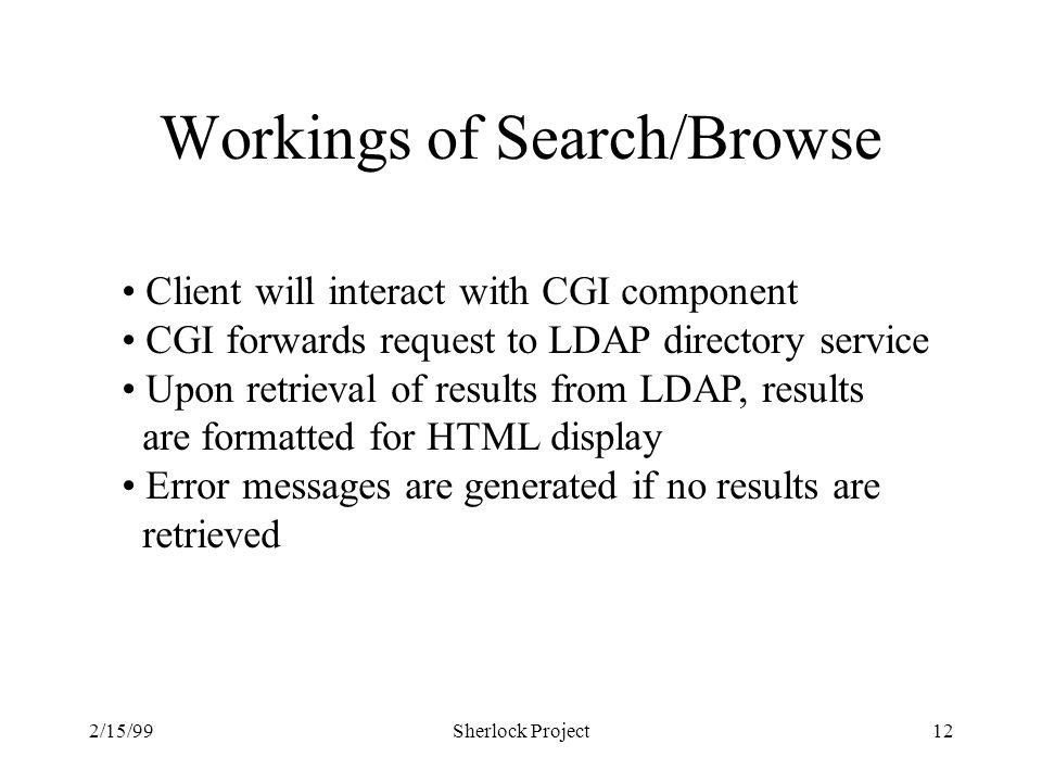 2/15/99Sherlock Project12 Workings of Search/Browse Client will interact with CGI component CGI forwards request to LDAP directory service Upon retrieval of results from LDAP, results are formatted for HTML display Error messages are generated if no results are retrieved