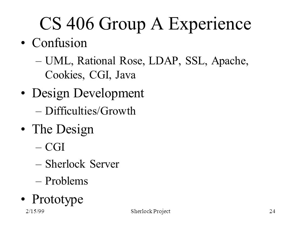 2/15/99Sherlock Project24 CS 406 Group A Experience Confusion –UML, Rational Rose, LDAP, SSL, Apache, Cookies, CGI, Java Design Development –Difficulties/Growth The Design –CGI –Sherlock Server –Problems Prototype