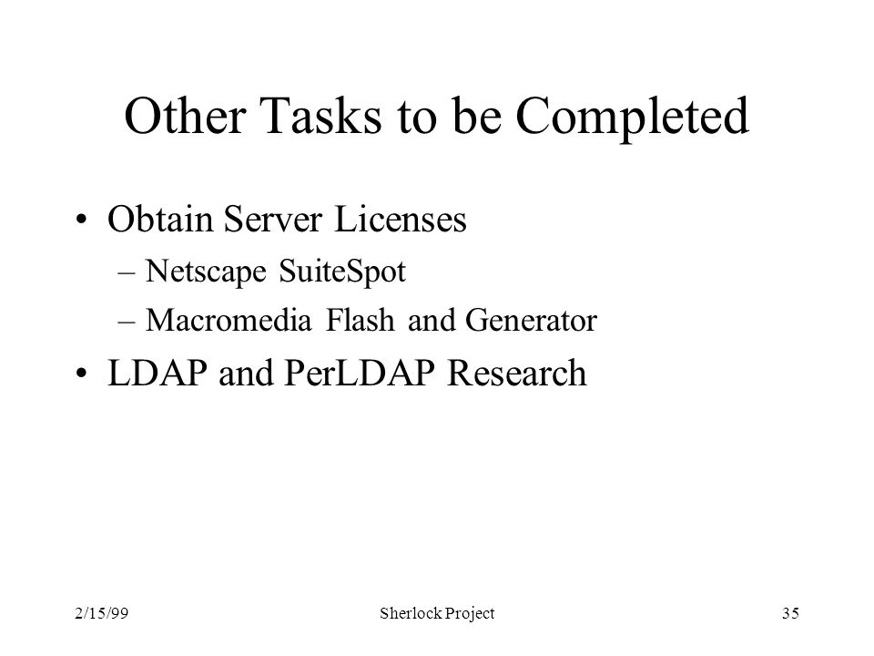 2/15/99Sherlock Project35 Other Tasks to be Completed Obtain Server Licenses –Netscape SuiteSpot –Macromedia Flash and Generator LDAP and PerLDAP Research