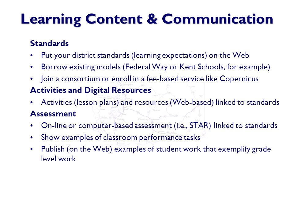 Learning Content & Communication Standards Put your district standards (learning expectations) on the Web Borrow existing models (Federal Way or Kent Schools, for example) Join a consortium or enroll in a fee-based service like Copernicus Activities and Digital Resources Activities (lesson plans) and resources (Web-based) linked to standards Assessment On-line or computer-based assessment (i.e., STAR) linked to standards Show examples of classroom performance tasks Publish (on the Web) examples of student work that exemplify grade level work