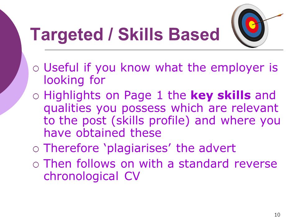 10 Targeted / Skills Based  Useful if you know what the employer is looking for  Highlights on Page 1 the key skills and qualities you possess which are relevant to the post (skills profile) and where you have obtained these  Therefore ‘plagiarises’ the advert  Then follows on with a standard reverse chronological CV