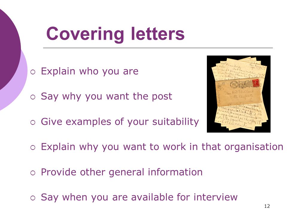 12 Covering letters  Explain who you are  Say why you want the post  Give examples of your suitability  Explain why you want to work in that organisation  Provide other general information  Say when you are available for interview