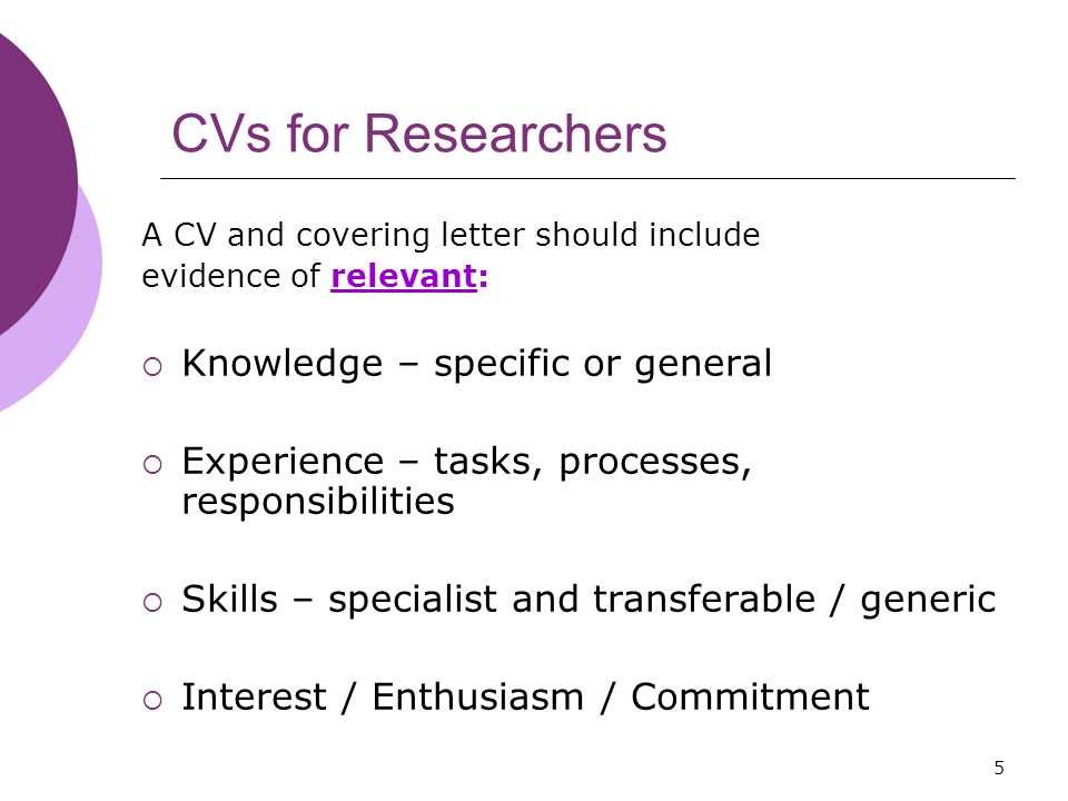 5 CVs for Researchers A CV and covering letter should include evidence of relevant:  Knowledge – specific or general  Experience – tasks, processes, responsibilities  Skills – specialist and transferable / generic  Interest / Enthusiasm / Commitment