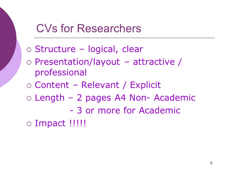 6 CVs for Researchers  Structure – logical, clear  Presentation/layout – attractive / professional  Content – Relevant / Explicit  Length – 2 pages A4 Non- Academic - 3 or more for Academic  Impact !!!!!