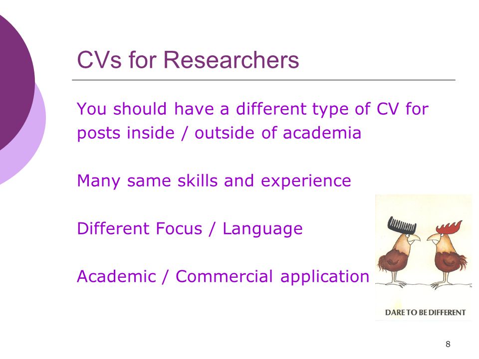8 CVs for Researchers You should have a different type of CV for posts inside / outside of academia Many same skills and experience Different Focus / Language Academic / Commercial application